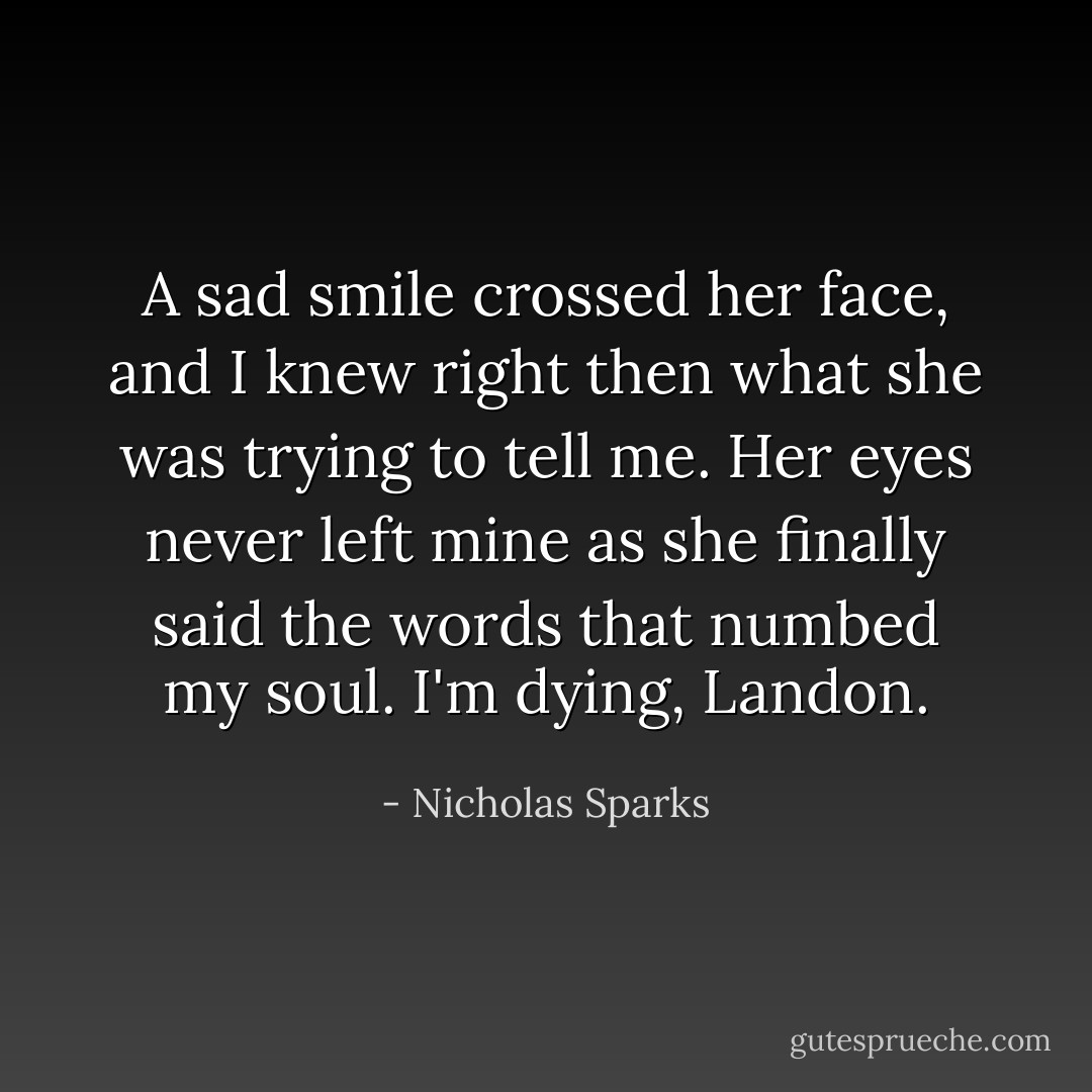 A sad smile crossed her face, and I knew right then what she was trying to tell me. Her eyes never left mine as she finally said the words that numbed my soul.<br />I'm dying, Landon. - Nicholas Sparks