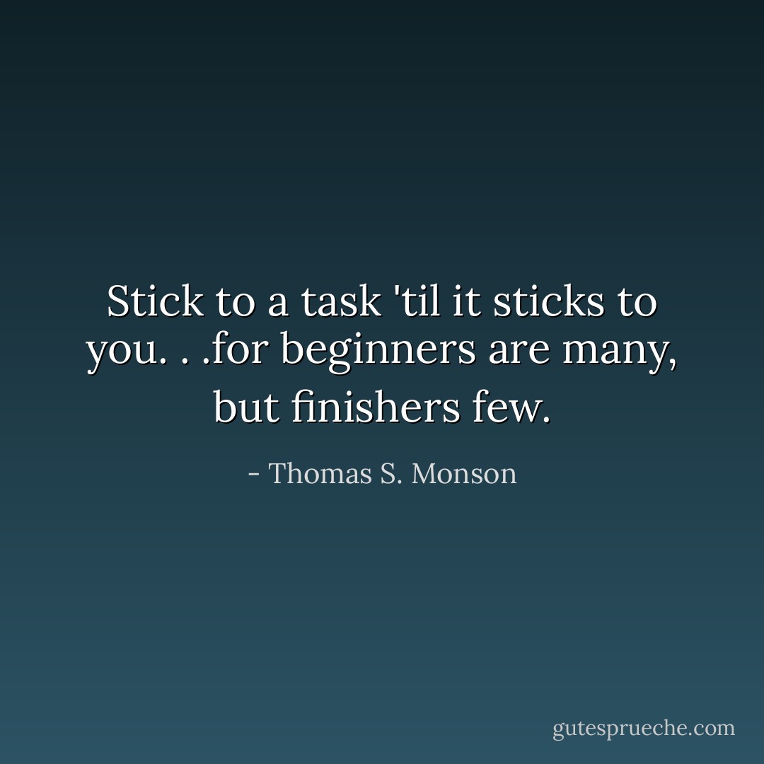 Stick to a task 'til it sticks to you. . .for beginners are many, but finishers few. - Thomas S. Monson