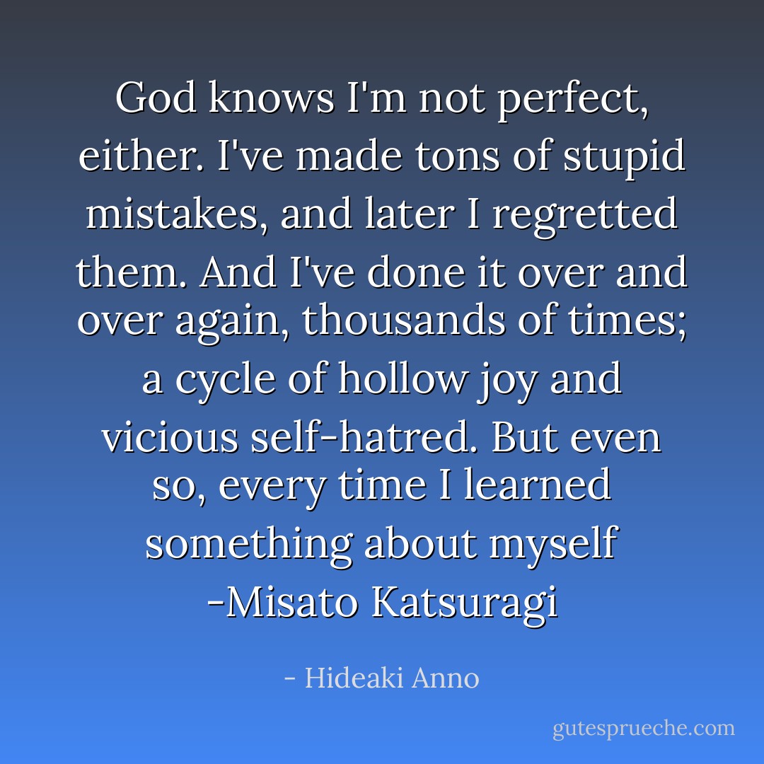 God knows I'm not perfect, either. I've made tons of stupid mistakes, and later I regretted them. And I've done it over and over again, thousands of times; a cycle of hollow joy and vicious self-hatred. But even so, every time I learned something about myself<br />-Misato Katsuragi - Hideaki Anno