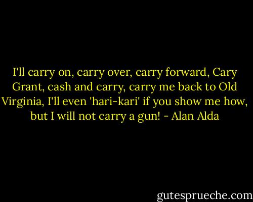 I'll carry on, carry over, carry forward, Cary Grant, cash and carry, carry me back to Old Virginia, I'll even 'hari-kari' if you show me how, but I will not carry a gun! - Alan Alda