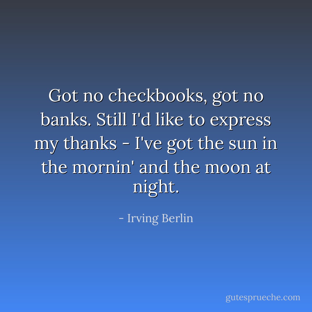 Got no checkbooks, got no banks. Still I'd like to express my thanks - I've got the sun in the mornin' and the moon at night. - Irving Berlin
