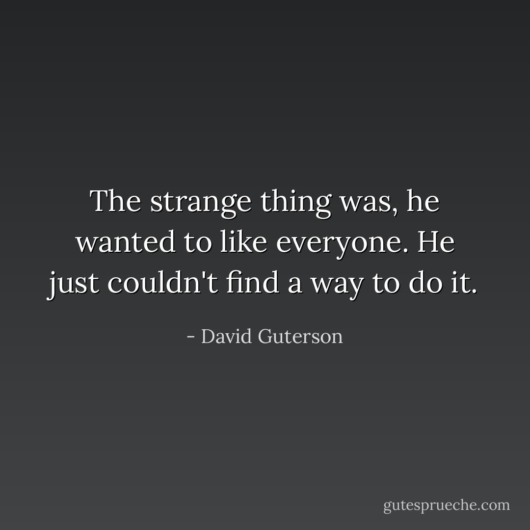 The strange thing was, he wanted to like everyone. He just couldn't find a way to do it. - David Guterson