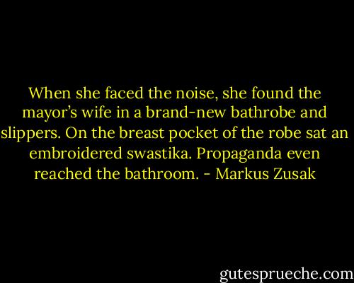 When she faced the noise, she found the mayor’s wife in a brand-new bathrobe and slippers. On the breast pocket of the robe sat an embroidered swastika. Propaganda even reached the bathroom. - Markus Zusak