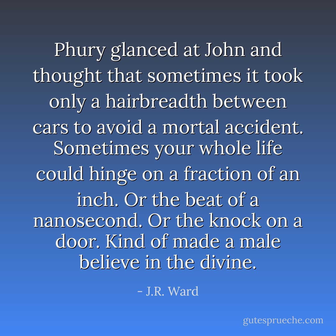 Phury glanced at John and thought that sometimes it took only a hairbreadth between cars to avoid a mortal accident. Sometimes your whole life could hinge on a fraction of an inch. Or the beat of a nanosecond. Or the knock on a door. Kind of made a male believe in the divine. - J.R. Ward