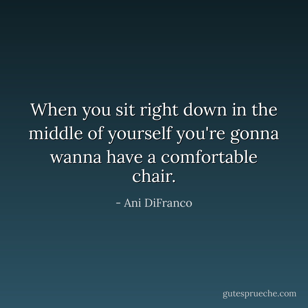 When you sit right down in the middle of yourself you're gonna wanna have a comfortable chair. - Ani DiFranco