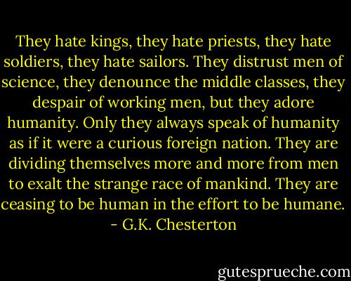 They hate kings, they hate priests, they hate soldiers, they hate sailors. They distrust men of science, they denounce the middle classes, they despair of working men, but they adore humanity. Only they always speak of humanity as if it were a curious foreign nation. They are dividing themselves more and more from men to exalt the strange race of mankind. They are ceasing to be human in the effort to be humane. - G.K. Chesterton