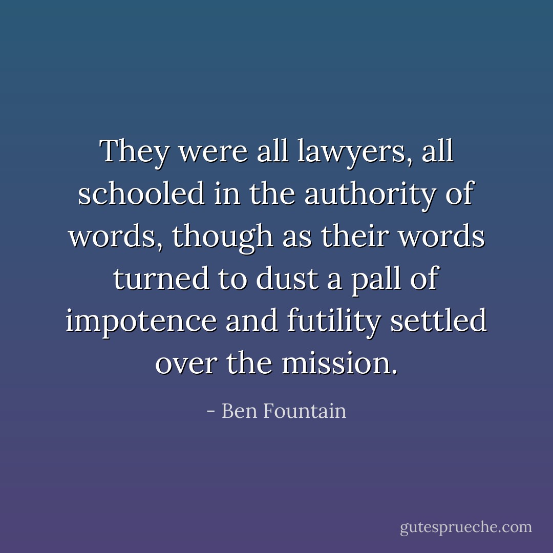 They were all lawyers, all schooled in the authority of words, though as their words turned to dust a pall of impotence and futility settled over the mission. - Ben Fountain