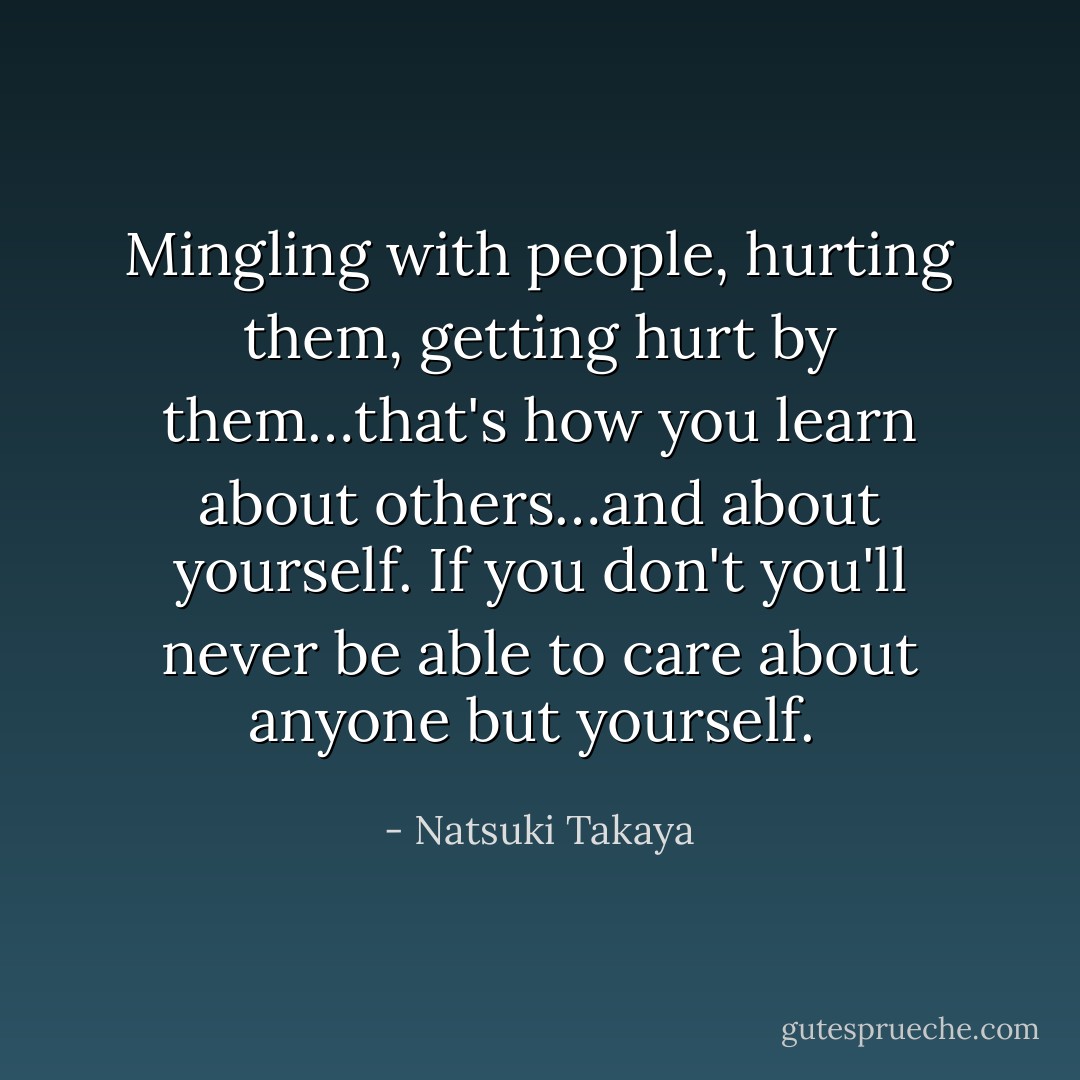 Mingling with people, hurting them, getting hurt by them…that's how you learn about others…and about yourself. If you don't you'll never be able to care about anyone but yourself.  - Natsuki Takaya