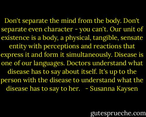 Don't separate the mind from the body. Don't separate even character - you can't. Our unit of existence is a body, a physical, tangible, sensate entity with perceptions and reactions that express it and form it simultaneously.<br />Disease is one of our languages. Doctors understand what disease has to say about itself. It's up to the person with the disease to understand what the disease has to say to her.<br /><br /> - Susanna Kaysen