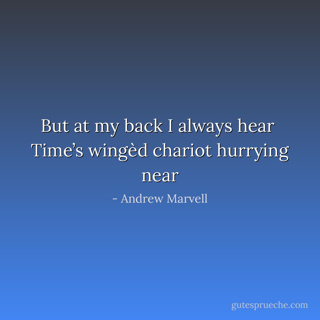 But at my back I always hear <br />Time’s wingèd chariot hurrying near - Andrew Marvell