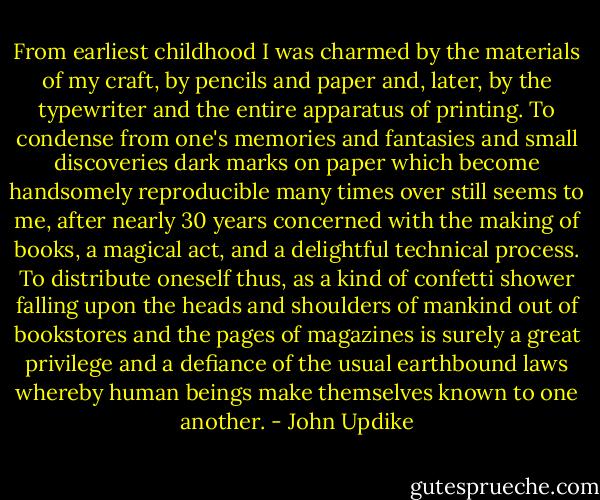 From earliest childhood I was charmed by the materials of my craft, by pencils and paper and, later, by the typewriter and the entire apparatus of printing. To condense from one's memories and fantasies and small discoveries dark marks on paper which become handsomely reproducible many times over still seems to me, after nearly 30 years concerned with the making of books, a magical act, and a delightful technical process. To distribute oneself thus, as a kind of confetti shower falling upon the heads and shoulders of mankind out of bookstores and the pages of magazines is surely a great privilege and a defiance of the usual earthbound laws whereby human beings make themselves known to one another. - John Updike