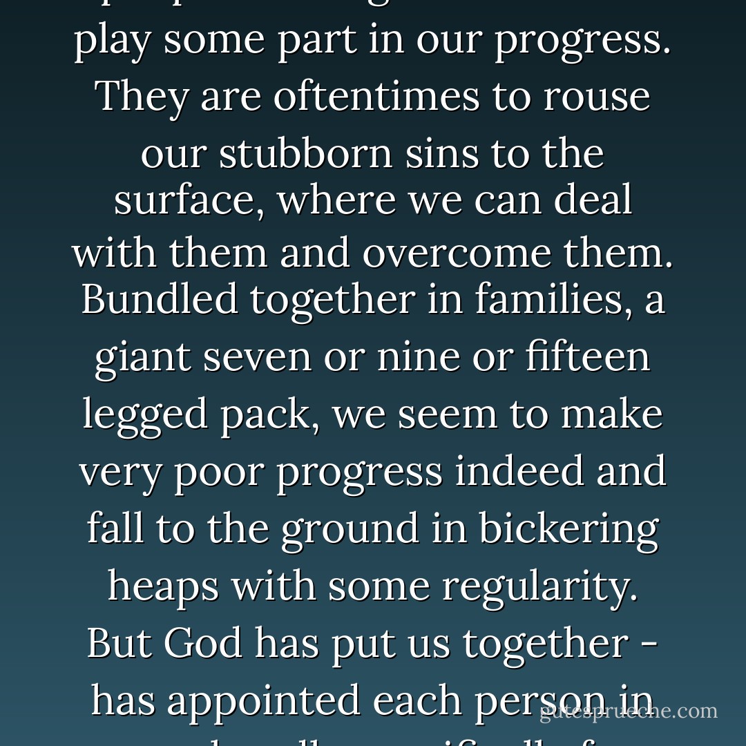 In communities, at work, but particularly in families, people are put together in something like a three-legged race. God means us to cross the finish line together, and all the other people tied together with us play some part in our progress. They are oftentimes to rouse our stubborn sins to the surface, where we can deal with them and overcome them. Bundled together in families, a giant seven or nine or fifteen legged pack, we seem to make very poor progress indeed and fall to the ground in bickering heaps with some regularity. But God has put us together - has appointed each person in your bundle specifically for you, and you for them. And so, 'little children, let us love one another' with might and main, and keep hopping together toward the finish line. - Frederica Mathewes-Green