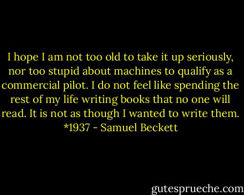 I hope I am not too old to take it up seriously, nor too stupid about machines to qualify as a commercial pilot. I do not feel like spending the rest of my life writing books that no one will read. It is not as though I wanted to write them. *1937 - Samuel Beckett