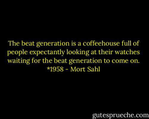 The beat generation is a coffeehouse full of people expectantly looking at their watches waiting for the beat generation to come on. *1958 - Mort Sahl