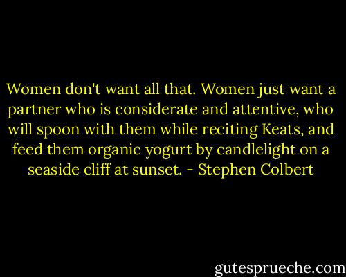 Women don't want all that. Women just want a partner who is considerate and attentive, who will spoon with them while reciting Keats, and feed them organic yogurt by candlelight on a seaside cliff at sunset. - Stephen Colbert