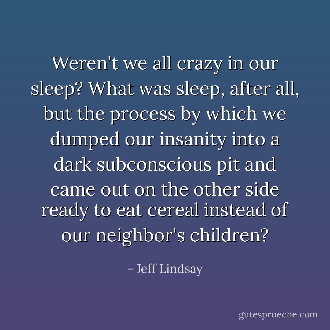 Weren't we all crazy in our sleep? What was sleep, after all, but the process by which we dumped our insanity into a dark subconscious pit and came out on the other side ready to eat cereal instead of our neighbor's children? - Jeff Lindsay