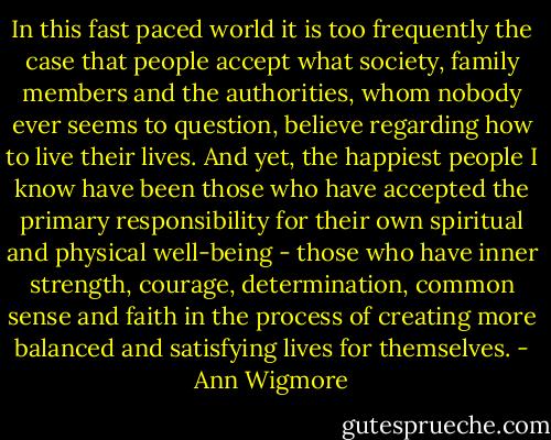 In this fast paced world it is too frequently the case that people accept what society, family members and the authorities, whom nobody ever seems to question, believe regarding how to live their lives. And yet, the happiest people I know have been those who have accepted the primary responsibility for their own spiritual and physical well-being - those who have inner strength, courage, determination, common sense and faith in the process of creating more balanced and satisfying lives for themselves. - Ann Wigmore