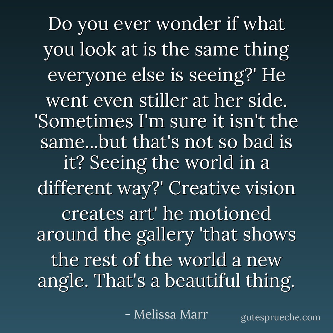 Do you ever wonder if what you look at is the same thing everyone else is seeing?'<br />He went even stiller at her side. 'Sometimes I'm sure it isn't the same...but that's not so bad is it? Seeing the world in a different way?'<br />Creative vision creates art' he motioned around the gallery 'that shows the rest of the world a new angle. That's a beautiful thing. - Melissa Marr