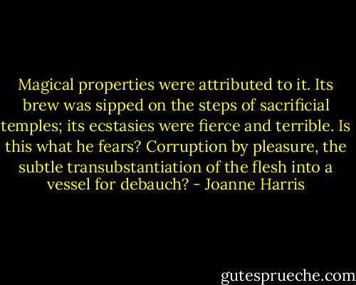 Magical properties were attributed to it. Its brew was sipped on the steps of sacrificial temples; its ecstasies were fierce and terrible. Is this what he fears? Corruption by pleasure, the subtle transubstantiation of the flesh into a vessel for debauch? - Joanne Harris