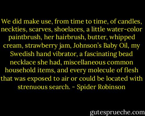 We did make use, from time to time, of candles, neckties, scarves, shoelaces, a little water-color paintbrush, her hairbrush, butter, whipped cream, strawberry jam, Johnson’s Baby Oil, my Swedish hand vibrator, a fascinating bead necklace she had, miscellaneous common household items, and every molecule of flesh that was exposed to air or could be located with strenuous search. - Spider Robinson