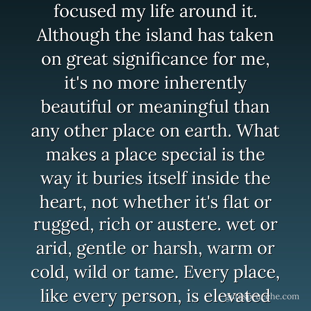 As time went by, I realized that the particular place I'd chose was less important than the fact that I'd chosen a place and focused my life around it. Although the island has taken on great significance for me, it's no more inherently beautiful or meaningful than any other place on earth. What makes a place special is the way it buries itself inside the heart, not whether it's flat or rugged, rich or austere. wet or arid, gentle or harsh, warm or cold, wild or tame. Every place, like every person, is elevated by the love and respect shown toward it, and by the way in which its bounty is received. - Richard Nelson