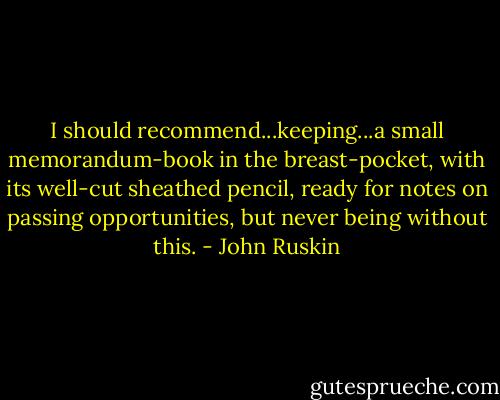 I should recommend...keeping...a small memorandum-book in the breast-pocket, with its well-cut sheathed pencil, ready for notes on passing opportunities, but never being without this. - John Ruskin
