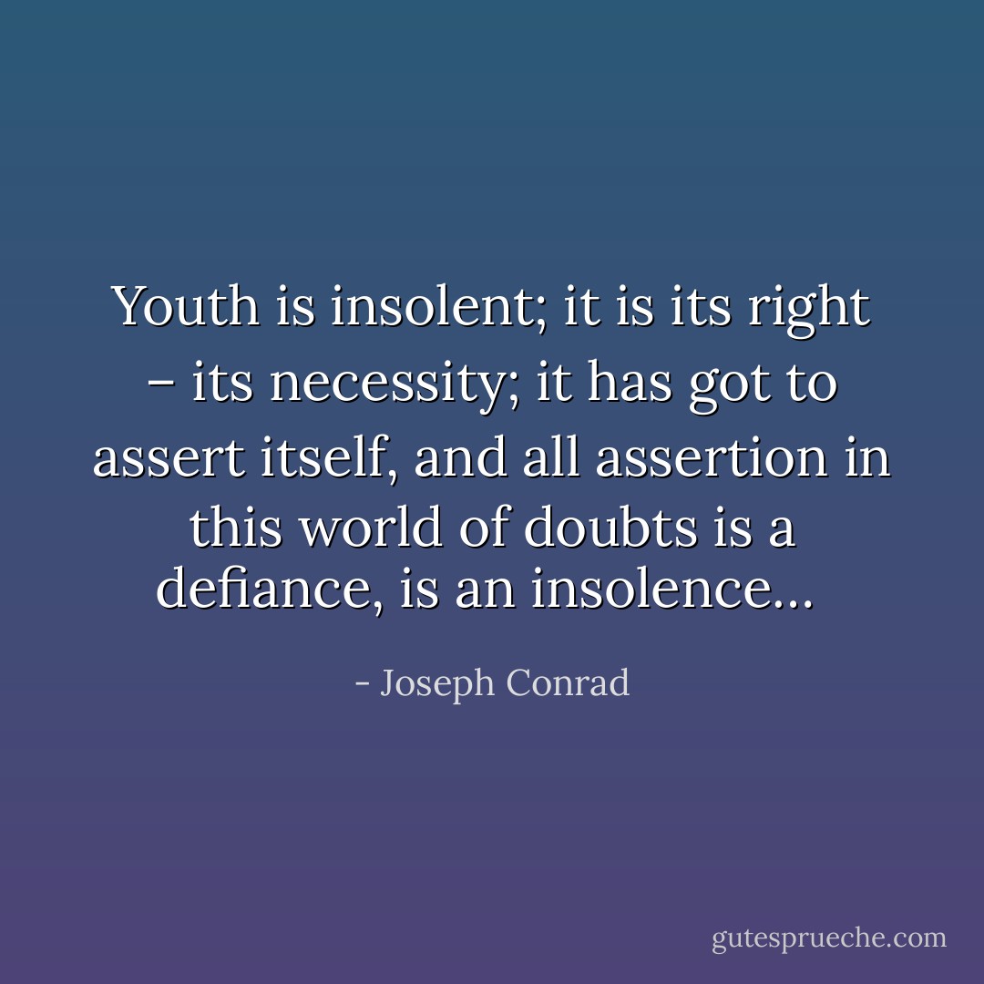 Youth is insolent; it is its right – its necessity; it has got to assert itself, and all assertion in this world of doubts is a defiance, is an insolence…<br /> - Joseph Conrad