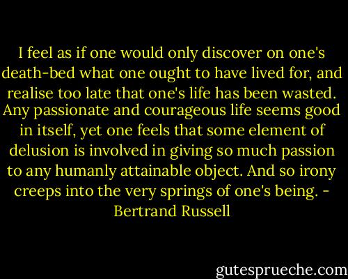 I feel as if one would only discover on one's death-bed what one ought to have lived for, and realise too late that one's life has been wasted. Any passionate and courageous life seems good in itself, yet one feels that some element of delusion is involved in giving so much passion to any humanly attainable object. And so irony creeps into the very springs of one's being. - Bertrand Russell