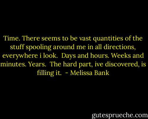 Time. There seems to be vast quantities of the stuff spooling around me in all directions, everywhere i look. <br />Days and hours. Weeks and minutes. Years. <br />The hard part, ive discovered, is filling it.  - Melissa Bank