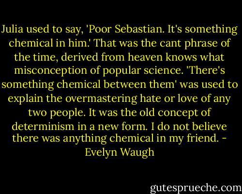 Julia used to say, 'Poor Sebastian. It's something chemical in him.' That was the cant phrase of the time, derived from heaven knows what misconception of popular science. 'There's something chemical between them' was used to explain the overmastering hate or love of any two people. It was the old concept of determinism in a new form. I do not believe there was anything chemical in my friend. - Evelyn Waugh