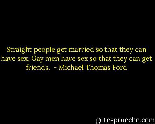 Straight people get married so that they can have sex. Gay men have sex so that they can get friends.  - Michael Thomas Ford