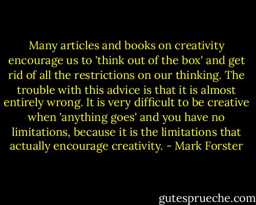 Many articles and books on creativity encourage us to 'think out of the box' and get rid of all the restrictions on our thinking. The trouble with this advice is that it is almost entirely wrong. It is very difficult to be creative when 'anything goes' and you have no limitations, because it is the limitations that actually encourage creativity. - Mark Forster