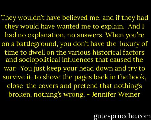 They wouldn’t have believed me, and if they had they would have wanted me to explain. <br />And I had no explanation, no answers. When you’re on a battleground, you don’t have the <br />luxury of time to dwell on the various historical factors and sociopolitical influences that caused the war. <br />You just keep your head down and try to survive it, to shove the pages back in the book, close <br />the covers and pretend that nothing’s broken, nothing’s wrong. - Jennifer Weiner
