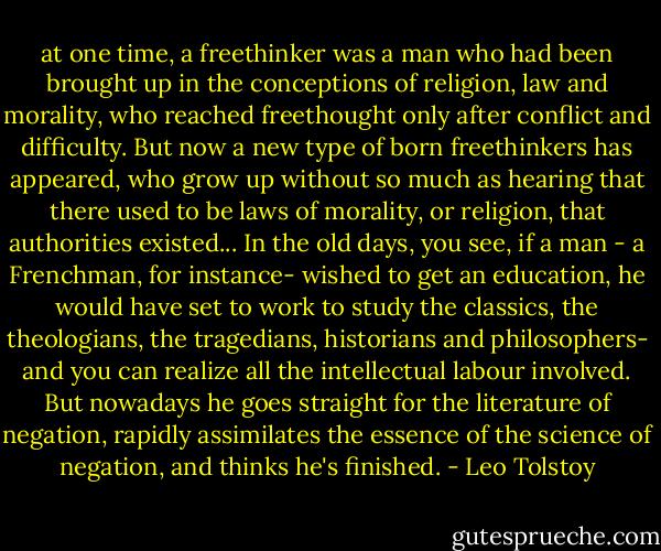 at one time, a freethinker was a man who had been brought up in the conceptions of religion, law and morality, who reached freethought only after conflict and difficulty. But now a new type of born freethinkers has appeared, who grow up without so much as hearing that there used to be laws of morality, or religion, that authorities existed... In the old days, you see, if a man - a Frenchman, for instance- wished to get an education, he would have set to work to study the classics, the theologians, the tragedians, historians and philosophers- and you can realize all the intellectual labour involved. But nowadays he goes straight for the literature of negation, rapidly assimilates the essence of the science of negation, and thinks he's finished. - Leo Tolstoy