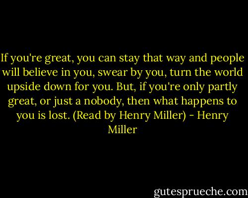 If you're great, you can stay that way and people will believe in you, swear by you, turn the world upside down for you. But, if you're only partly great, or just a nobody, then what happens to you is lost. (Read by Henry Miller) - Henry Miller