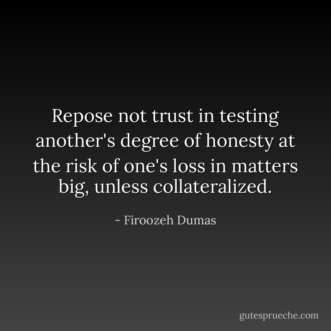 Repose not trust in testing another's degree of honesty at the risk of one's loss in matters big, unless collateralized. - Firoozeh Dumas