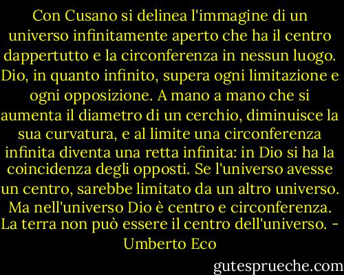Con Cusano si delinea l'immagine di un universo infinitamente aperto che ha il centro dappertutto e la circonferenza in nessun luogo. Dio, in quanto infinito, supera ogni limitazione e ogni opposizione. A mano a mano che si aumenta il diametro di un cerchio, diminuisce la sua curvatura, e al limite una circonferenza infinita diventa una retta infinita: in Dio si ha la coincidenza degli opposti. Se l'universo avesse un centro, sarebbe limitato da un altro universo. Ma nell'universo Dio è centro e circonferenza. La terra non può essere il centro dell'universo. - Umberto Eco
