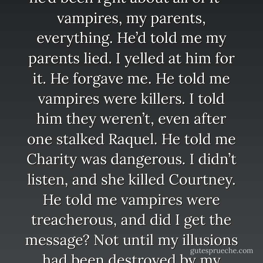 The worst was relizing that I’d lost him for nothing because he’d been rght about all of it-- vampires, my parents, everything.<br />He’d told me my parents lied. I yelled at him for it. He forgave me. He told me vampires were killers. I told him they weren’t, even after one stalked Raquel. He told me Charity was dangerous. I didn’t listen, and she killed Courtney. He told me vampires were treacherous, and did I get the message? Not until my illusions had been destroyed by my parents’ confession.<br /><br /> - Claudia Gray