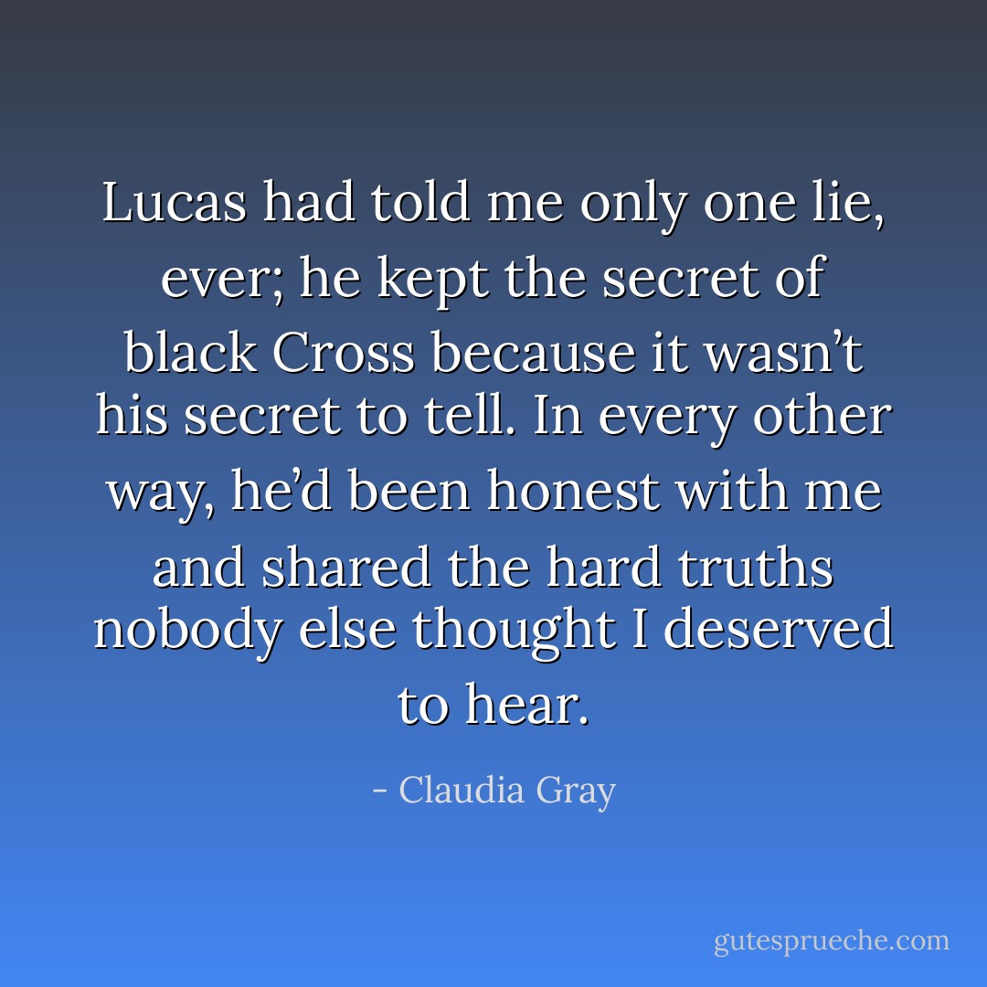 Lucas had told me only one lie, ever; he kept the secret of black Cross because it wasn’t his secret to tell. In every other way, he’d been honest with me and shared the hard truths nobody else thought I deserved to hear. - Claudia Gray