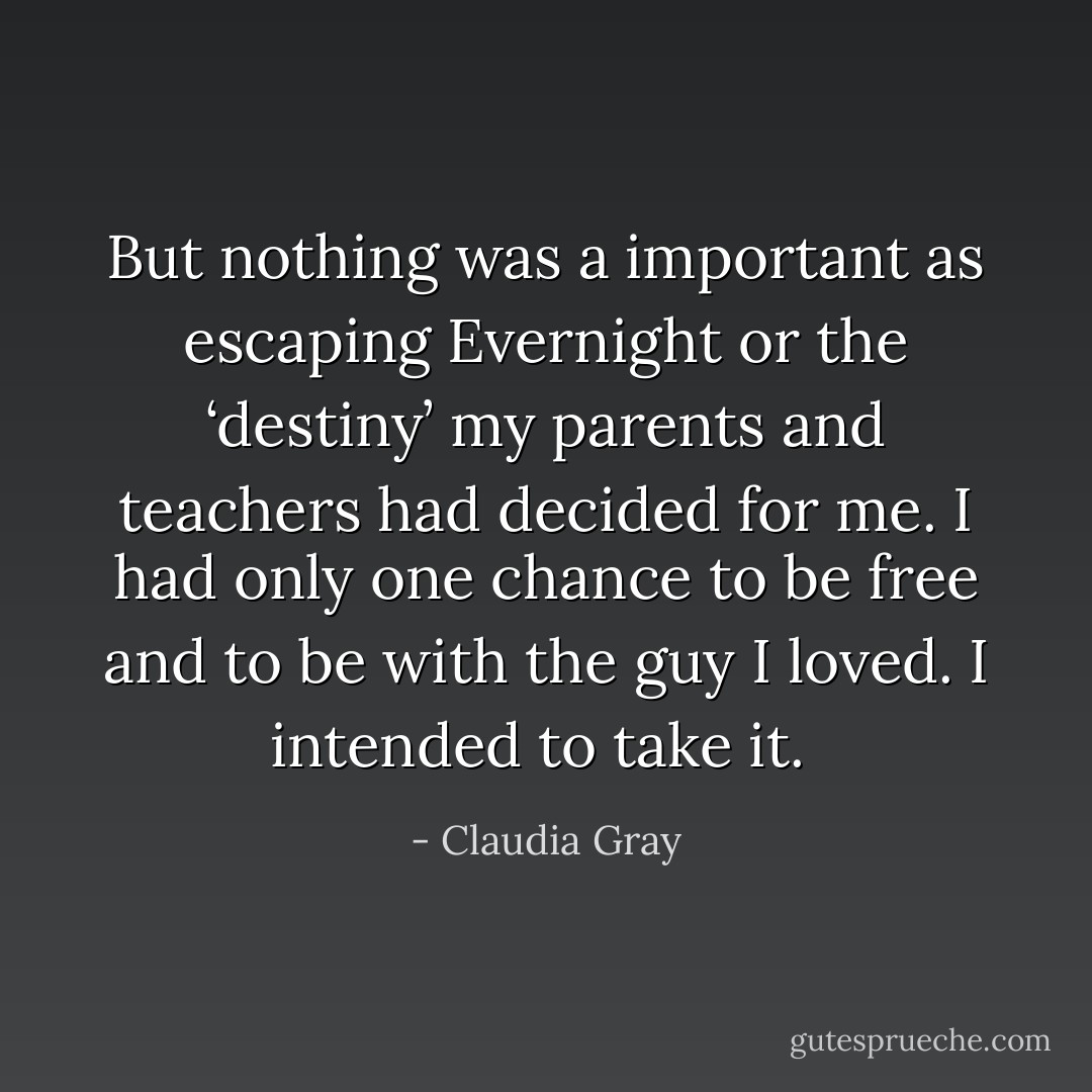 But nothing was a important as escaping Evernight or the ‘destiny’ my parents and teachers had decided for me. I had only one chance to be free and to be with the guy I loved. I intended to take it.<br /> - Claudia Gray
