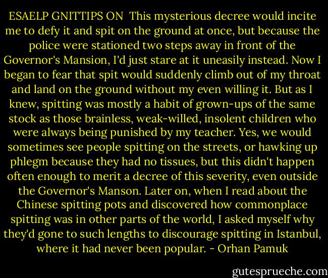 ESAELP GNITTIPS ON<br /><br />This mysterious decree would incite me to defy it and spit on the ground at once, but because the police were stationed two steps away in front of the Governor's Mansion, I'd just stare at it uneasily instead. Now I began to fear that spit would suddenly climb out of my throat and land on the ground without my even willing it. But as I knew, spitting was mostly a habit of grown-ups of the same stock as those brainless, weak-willed, insolent children who were always being punished by my teacher. Yes, we would sometimes see people spitting on the streets, or hawking up phlegm because they had no tissues, but this didn't happen often enough to merit a decree of this severity, even outside the Governor's Manson. Later on, when I read about the Chinese spitting pots and discovered how commonplace spitting was in other parts of the world, I asked myself why they'd gone to such lengths to discourage spitting in Istanbul, where it had never been popular. - Orhan Pamuk