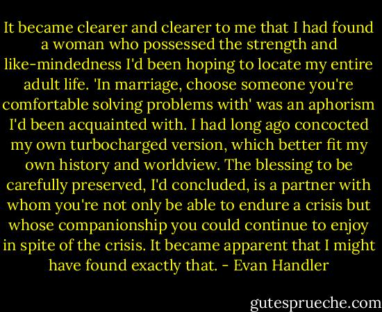 It became clearer and clearer to me that I had found a woman who possessed the strength and like-mindedness I'd been hoping to locate my entire adult life. 'In marriage, choose someone you're comfortable solving problems with' was an aphorism I'd been acquainted with. I had long ago concocted my own turbocharged version, which better fit my own history and worldview. The blessing to be carefully preserved, I'd concluded, is a partner with whom you're not only be able to endure a crisis but whose companionship you could continue to enjoy in spite of the crisis. It became apparent that I might have found exactly that. - Evan Handler