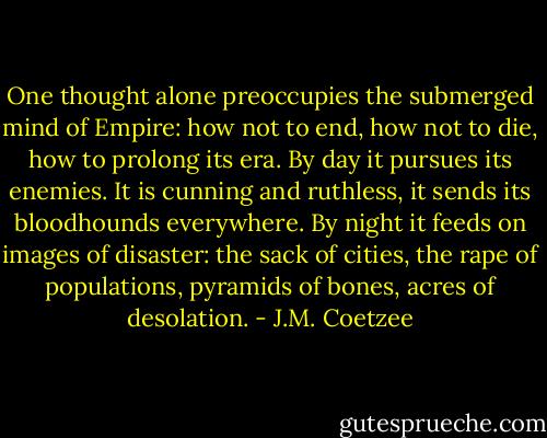 One thought alone preoccupies the submerged mind of Empire: how not to end, how not to die, how to prolong its era. By day it pursues its enemies. It is cunning and ruthless, it sends its bloodhounds everywhere. By night it feeds on images of disaster: the sack of cities, the rape of populations, pyramids of bones, acres of desolation. - J.M. Coetzee