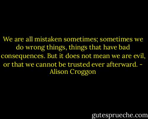 We are all mistaken sometimes; sometimes we do wrong things, things that have bad consequences. But it does not mean we are evil, or that we cannot be trusted ever afterward. - Alison Croggon