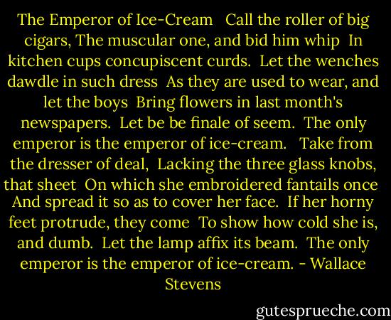The Emperor of Ice-Cream <br /><br />Call the roller of big cigars,<br />The muscular one, and bid him whip <br />In kitchen cups concupiscent curds. <br />Let the wenches dawdle in such dress <br />As they are used to wear, and let the boys <br />Bring flowers in last month's newspapers. <br />Let be be finale of seem. <br />The only emperor is the emperor of ice-cream. <br /><br />Take from the dresser of deal, <br />Lacking the three glass knobs, that sheet <br />On which she embroidered fantails once <br />And spread it so as to cover her face. <br />If her horny feet protrude, they come <br />To show how cold she is, and dumb. <br />Let the lamp affix its beam. <br />The only emperor is the emperor of ice-cream. - Wallace Stevens