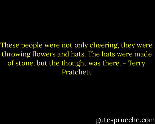 These people were not only cheering, they were throwing flowers and hats. The hats were made of stone, but the thought was there. - Terry Pratchett