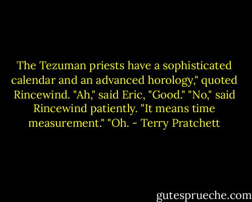 The Tezuman priests have a sophisticated calendar and an advanced horology," quoted Rincewind.<br />"Ah," said Eric, "Good."<br />"No," said Rincewind patiently. "It means time measurement."<br />"Oh. - Terry Pratchett