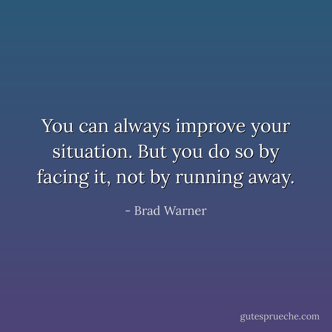 You can <i>always</i> improve your situation. But you do so by facing it, not by running away. - Brad Warner