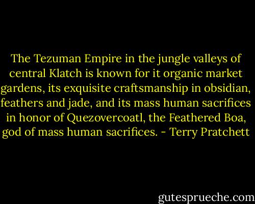 The Tezuman Empire in the jungle valleys of central Klatch is known for it organic market gardens, its exquisite craftsmanship in obsidian, feathers and jade, and its mass human sacrifices in honor of Quezovercoatl, the Feathered Boa, god of mass human sacrifices. - Terry Pratchett