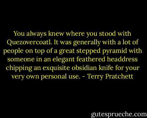 You always knew where you stood with Quezovercoatl. It was generally with a lot of people on top of a great stepped pyramid with someone in an elegant feathered headdress chipping an exquisite obsidian knife for your very own personal use. - Terry Pratchett